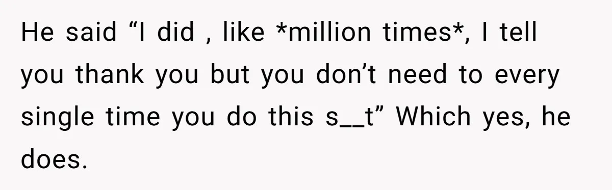 He said “I did , like *million times*, I tell you thank you but you don’t need to every single time you do this s__t” Which yes, he does.