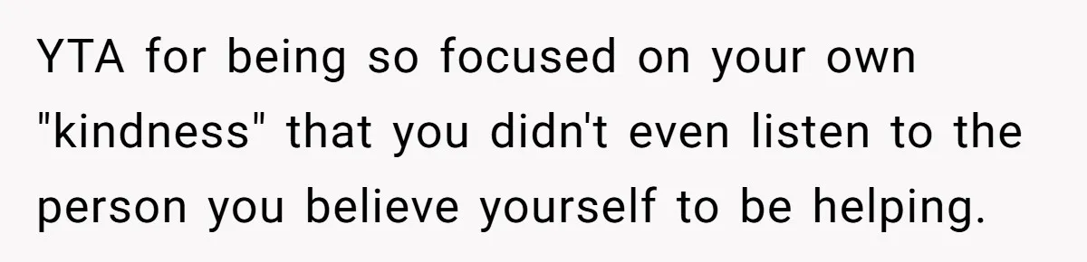 YTA for being so focused on your own "kindness" that you didn't even listen to the person you believe yourself to be helping.