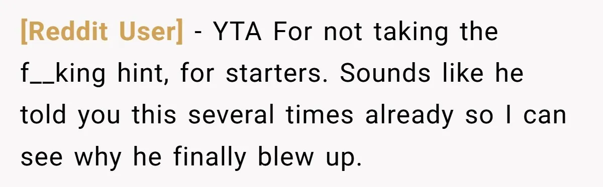 [Reddit User] − YTA For not taking the f__king hint, for starters. Sounds like he told you this several times already so I can see why he finally blew up.