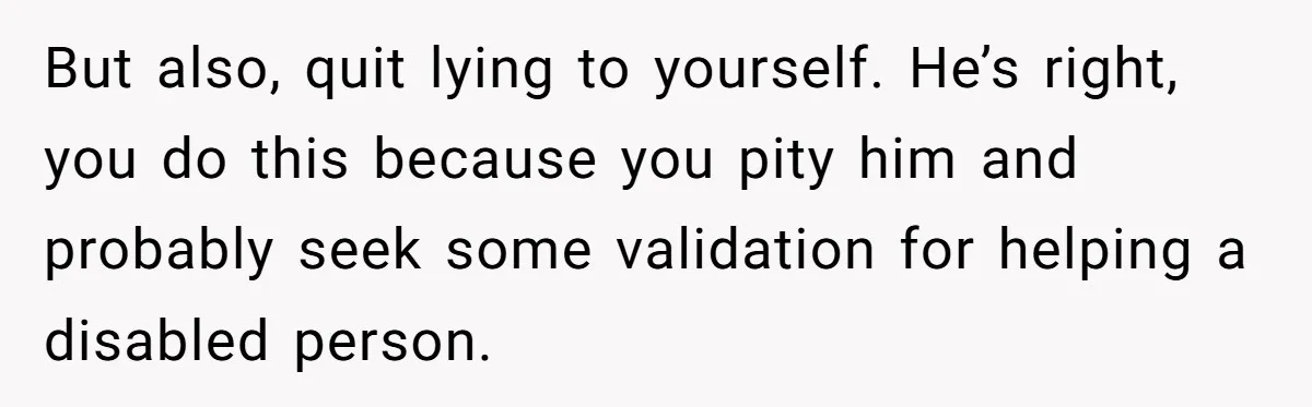 But also, quit lying to yourself. He’s right, you do this because you pity him and probably seek some validation for helping a disabled person.