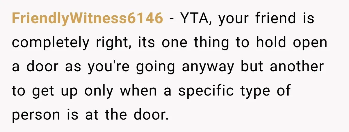 FriendlyWitness6146 − YTA, your friend is completely right, its one thing to hold open a door as you're going anyway but another to get up only when a specific type...