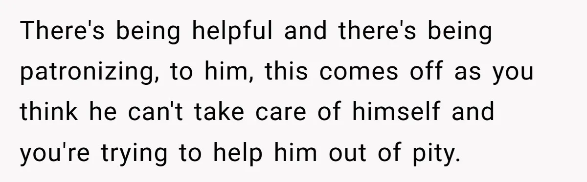 There's being helpful and there's being patronizing, to him, this comes off as you think he can't take care of himself and you're trying to help him out of pity.