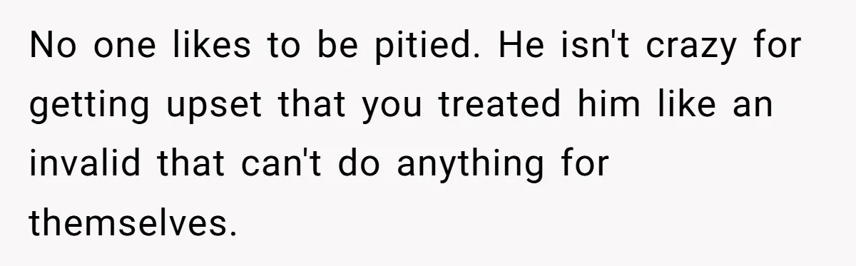 No one likes to be pitied. He isn't crazy for getting upset that you treated him like an invalid that can't do anything for themselves.