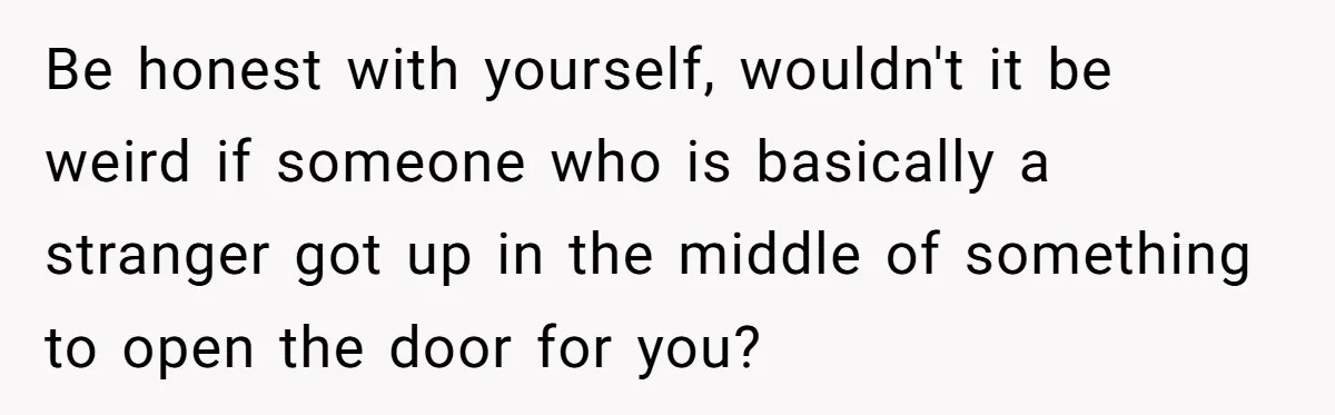 Be honest with yourself, wouldn't it be weird if someone who is basically a stranger got up in the middle of something to open the door for you?