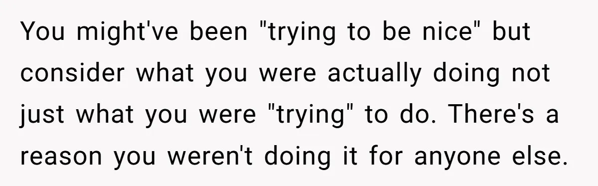 You might've been "trying to be nice" but consider what you were actually doing not just what you were "trying" to do. There's a reason you weren't doing it for...