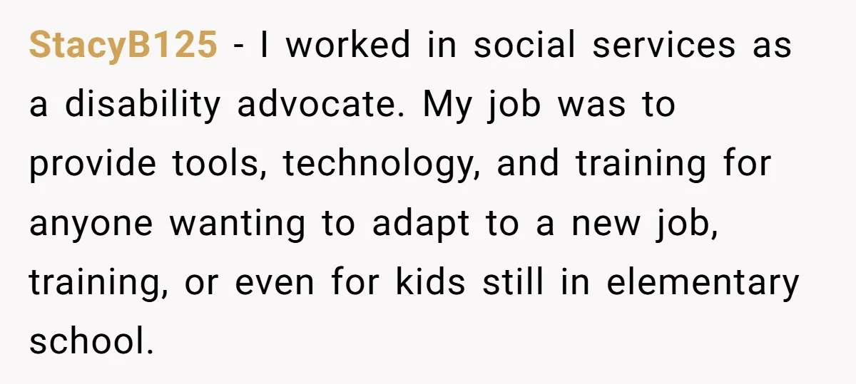 StacyB125 − I worked in social services as a disability advocate. My job was to provide tools, technology, and training for anyone wanting to adapt to a new job, training,...