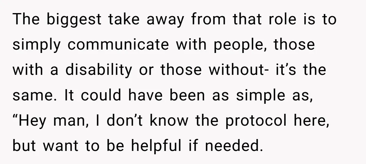 The biggest take away from that role is to simply communicate with people, those with a disability or those without- it’s the same. It could have been as simple as,...