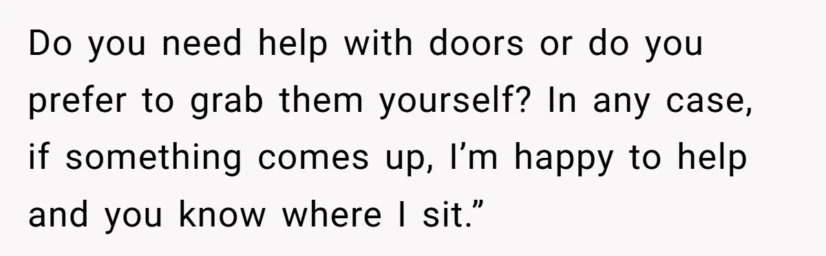 Do you need help with doors or do you prefer to grab them yourself? In any case, if something comes up, I’m happy to help and you know where I...