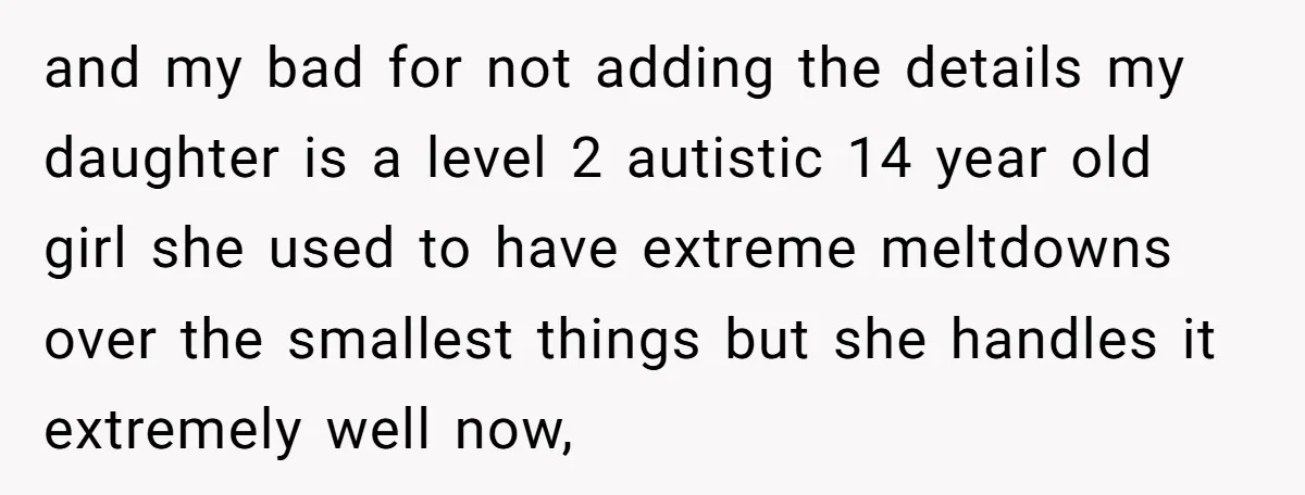 and my bad for not adding the details my daughter is a level 2 autistic 14 year old girl she used to have extreme meltdowns over the smallest things but...