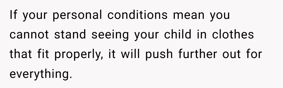 If your personal conditions mean you cannot stand seeing your child in clothes that fit properly, it will push further out for everything.
