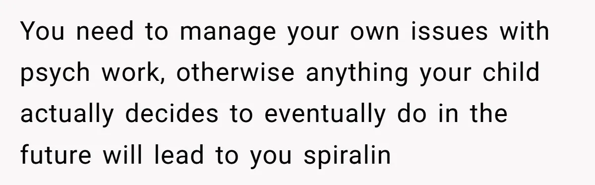 You need to manage your own issues with psych work, otherwise anything your child actually decides to eventually do in the future will lead to you spiralin