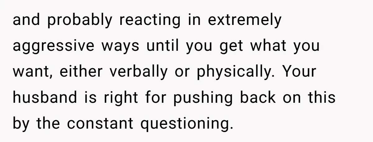 and probably reacting in extremely aggressive ways until you get what you want, either verbally or physically. Your husband is right for pushing back on this by the constant questioning.