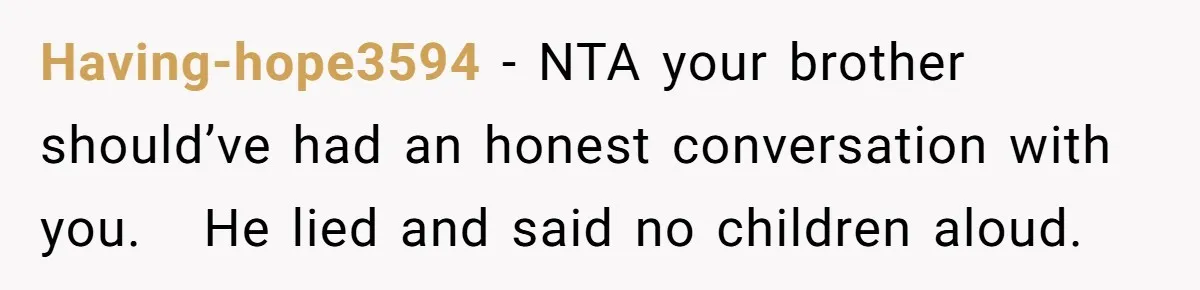 Having-hope3594 − NTA your brother should’ve had an honest conversation with you. He lied and said no children aloud.