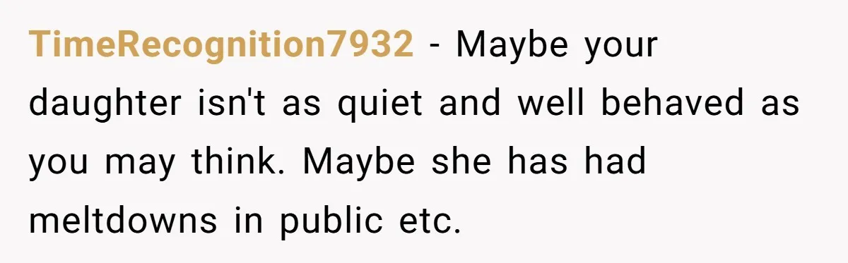 TimeRecognition7932 − Maybe your daughter isn't as quiet and well behaved as you may think. Maybe she has had meltdowns in public etc.
