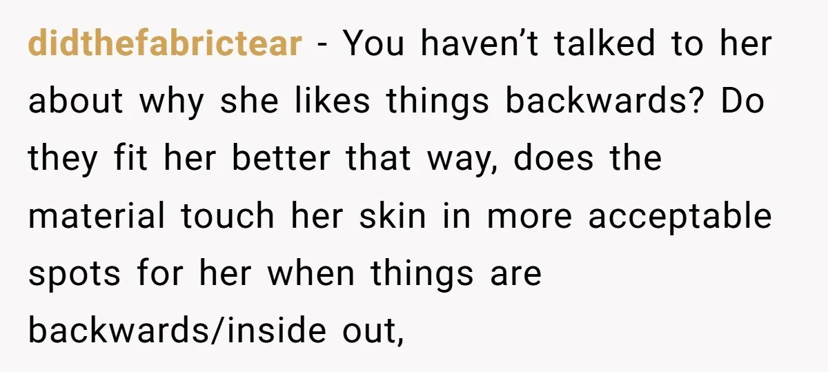 didthefabrictear − You haven’t talked to her about why she likes things backwards? Do they fit her better that way, does the material touch her skin in more acceptable spots...