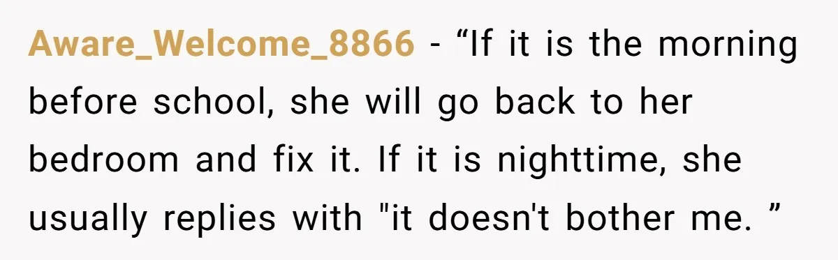 Aware_Welcome_8866 − “If it is the morning before school, she will go back to her bedroom and fix it. If it is nighttime, she usually replies with "it doesn't bother...