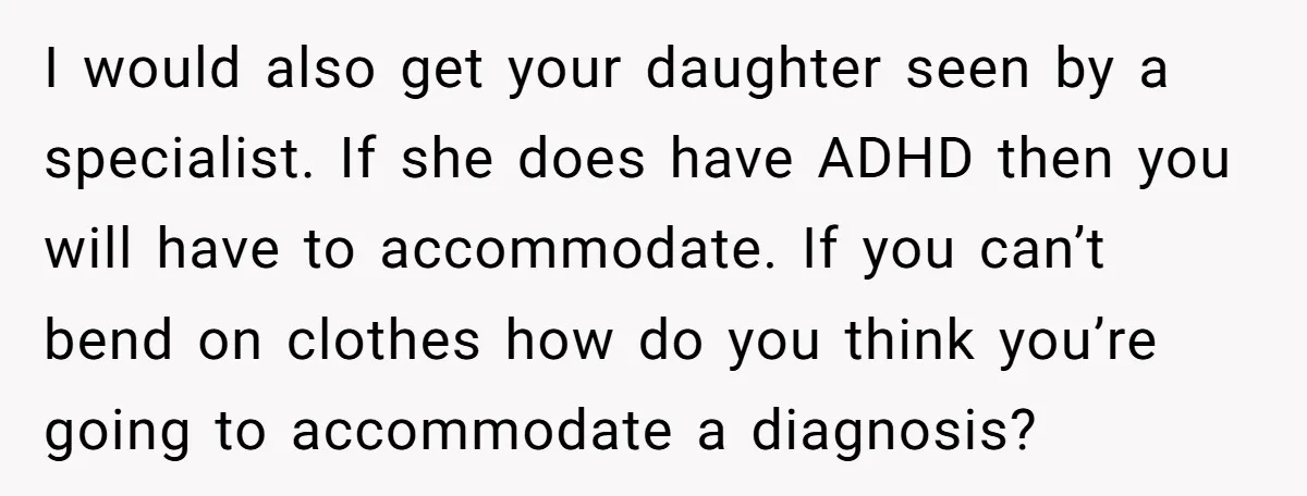 I would also get your daughter seen by a specialist. If she does have ADHD then you will have to accommodate. If you can’t bend on clothes how do you...