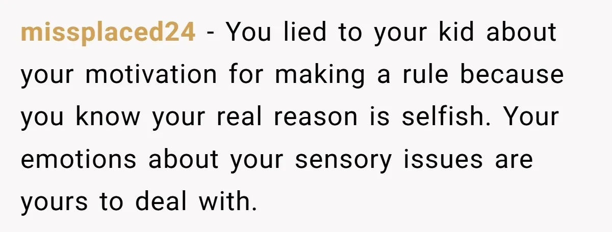 missplaced24 − You lied to your kid about your motivation for making a rule because you know your real reason is selfish. Your emotions about your sensory issues are yours...