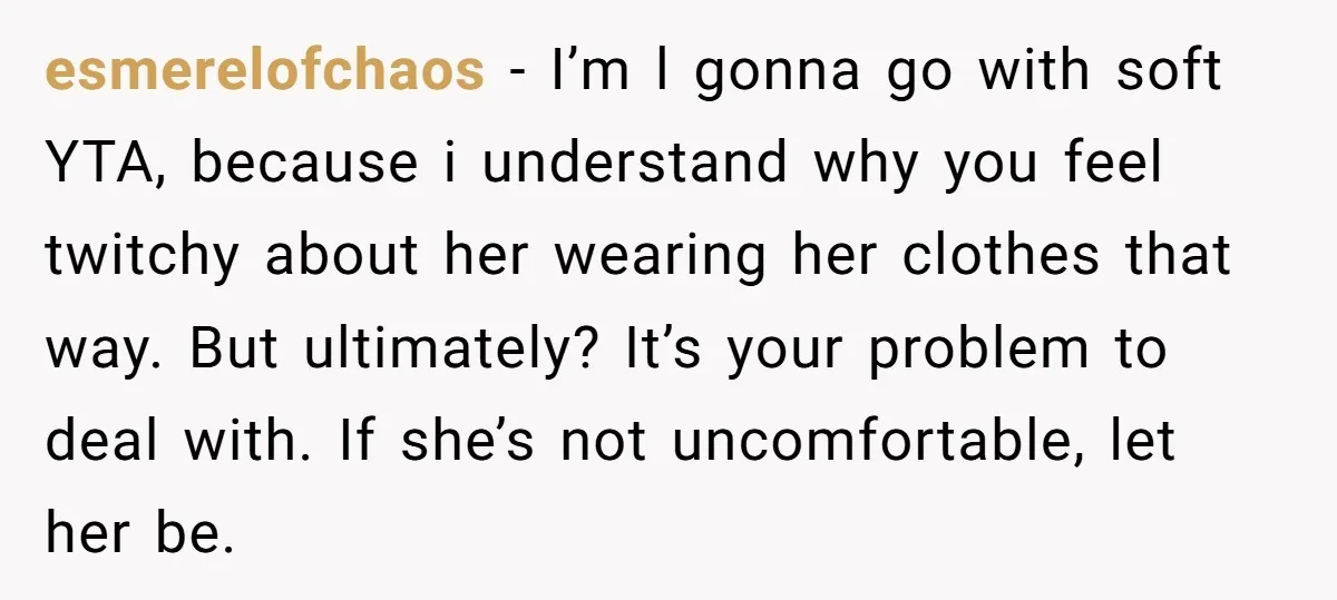 esmerelofchaos − I’m l gonna go with soft YTA, because i understand why you feel twitchy about her wearing her clothes that way. But ultimately? It’s your problem to deal...