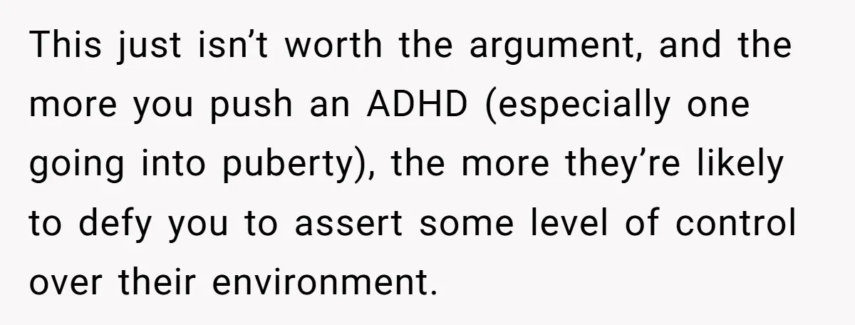 This just isn’t worth the argument, and the more you push an ADHD (especially one going into puberty), the more they’re likely to defy you to assert some level of...