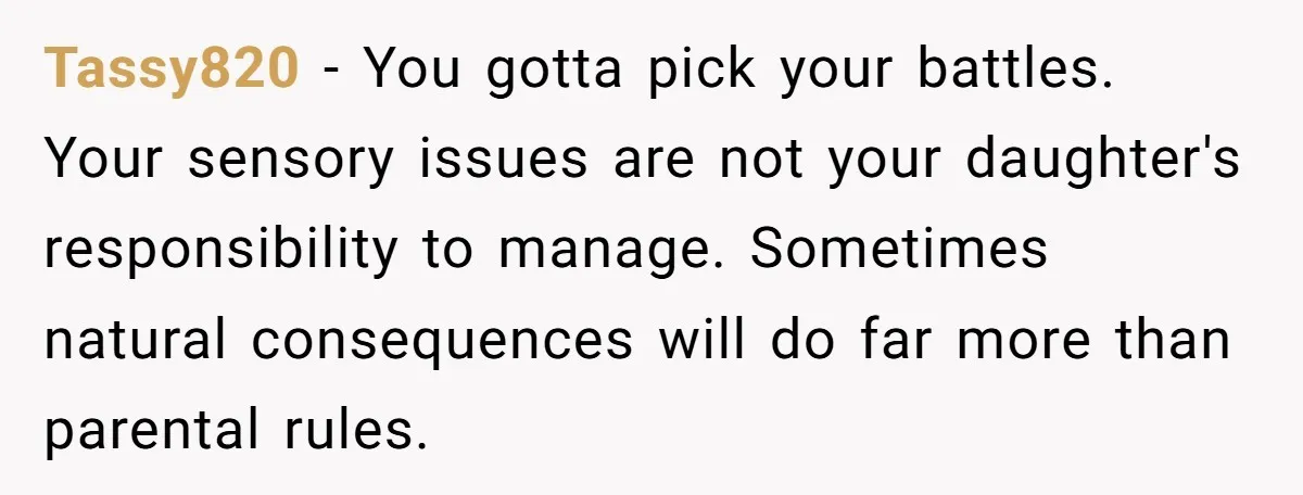 Tassy820 − You gotta pick your battles. Your sensory issues are not your daughter's responsibility to manage. Sometimes natural consequences will do far more than parental rules.