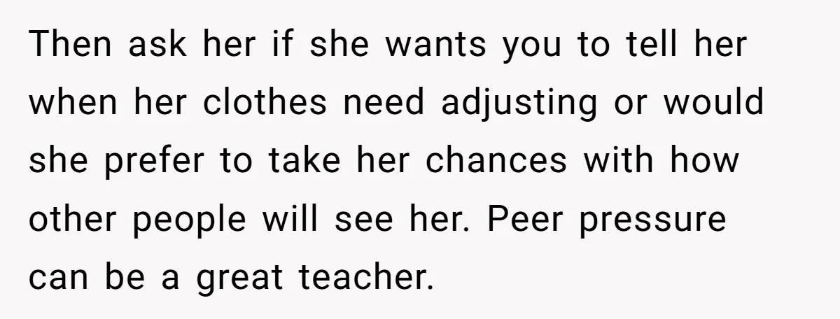 Then ask her if she wants you to tell her when her clothes need adjusting or would she prefer to take her chances with how other people will see her....