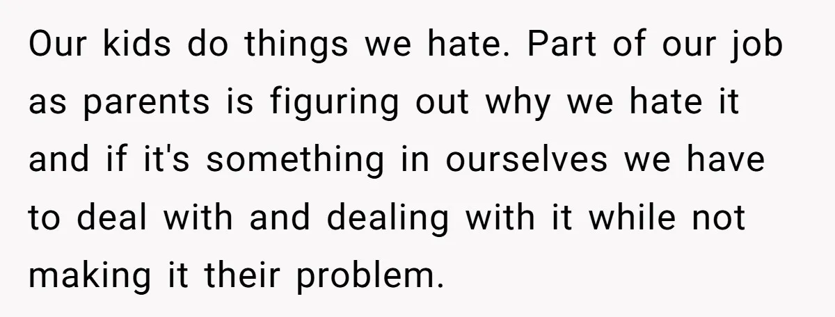 Our kids do things we hate. Part of our job as parents is figuring out why we hate it and if it's something in ourselves we have to deal with...