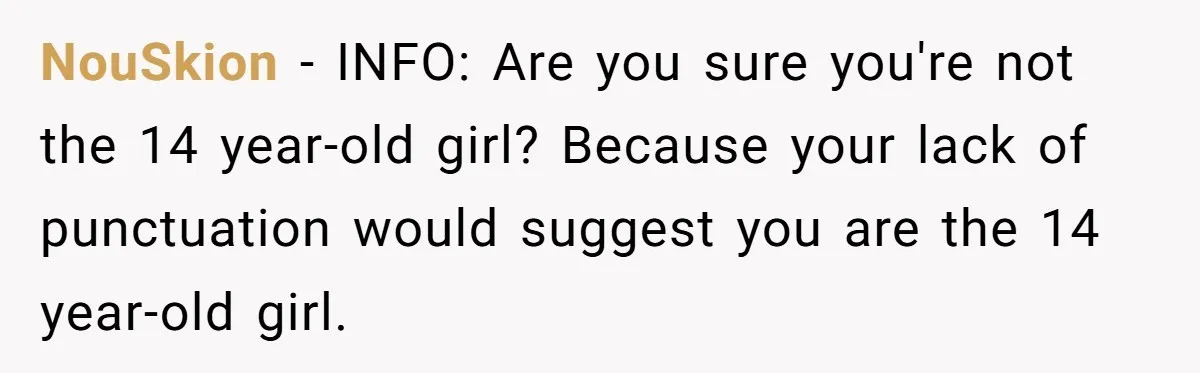 NouSkion − INFO: Are you sure you're not the 14 year-old girl? Because your lack of punctuation would suggest you are the 14 year-old girl.