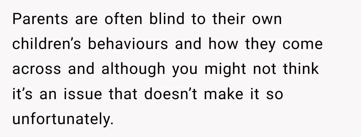Parents are often blind to their own children’s behaviours and how they come across and although you might not think it’s an issue that doesn’t make it so unfortunately.