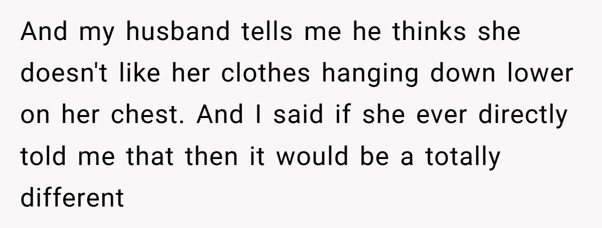 And my husband tells me he thinks she doesn't like her clothes hanging down lower on her chest. And I said if she ever directly told me that then it...