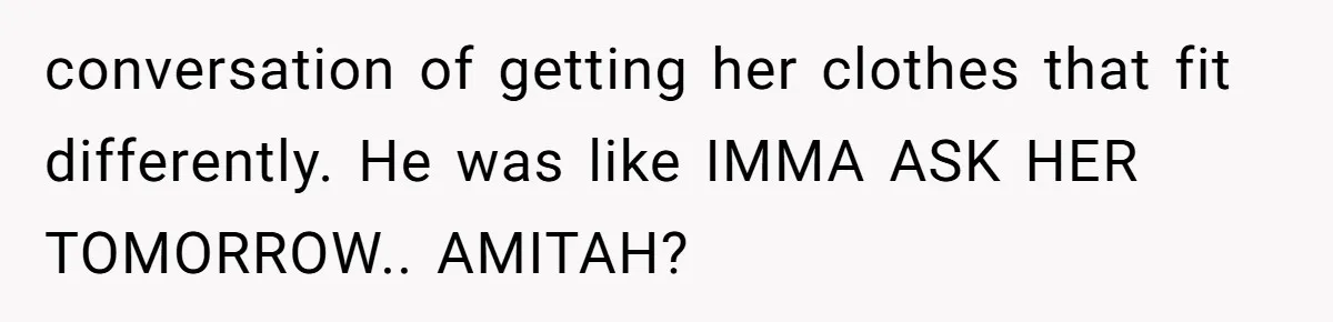 conversation of getting her clothes that fit differently. He was like IMMA ASK HER TOMORROW.. AMITAH?