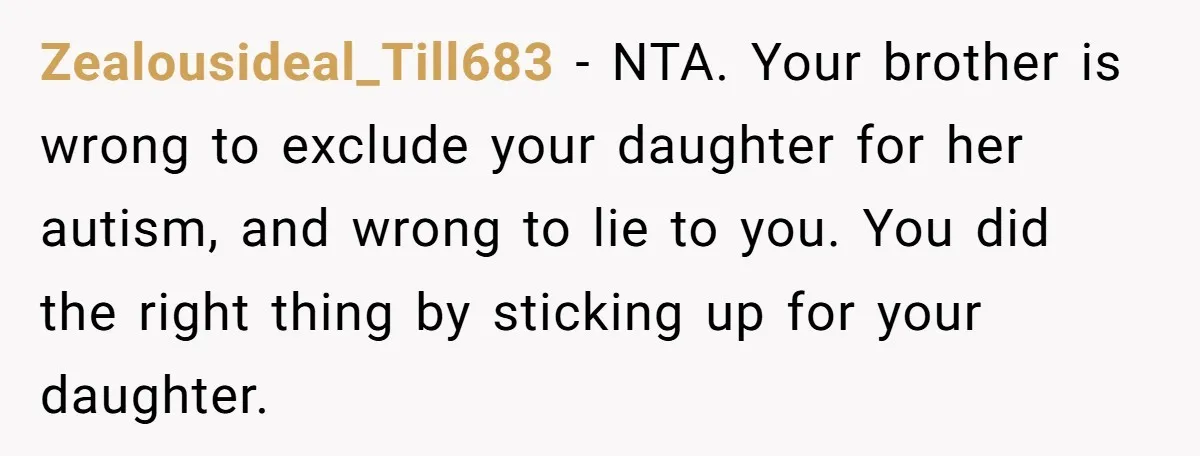 Zealousideal_Till683 − NTA. Your brother is wrong to exclude your daughter for her autism, and wrong to lie to you. You did the right thing by sticking up for your...