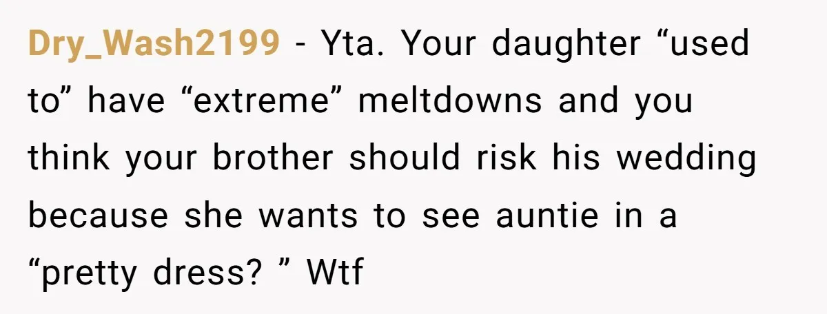 Dry_Wash2199 − Yta. Your daughter “used to” have “extreme” meltdowns and you think your brother should risk his wedding because she wants to see auntie in a “pretty dress? ”...