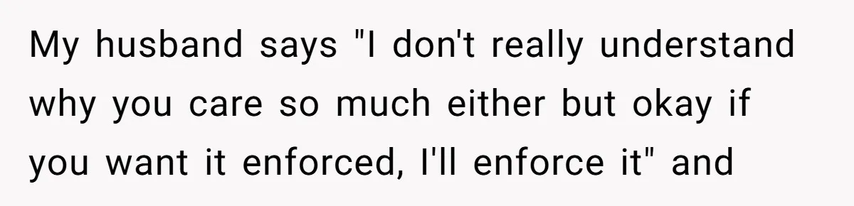 My husband says "I don't really understand why you care so much either but okay if you want it enforced, I'll enforce it" and