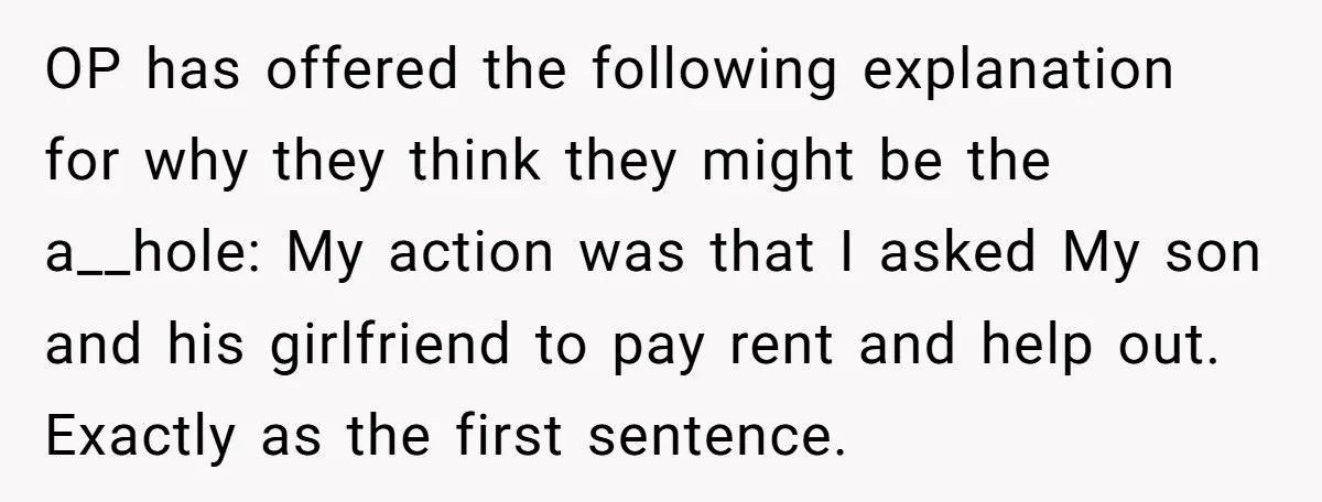 OP has offered the following explanation for why they think they might be the a__hole: My action was that I asked My son and his girlfriend to pay rent and...