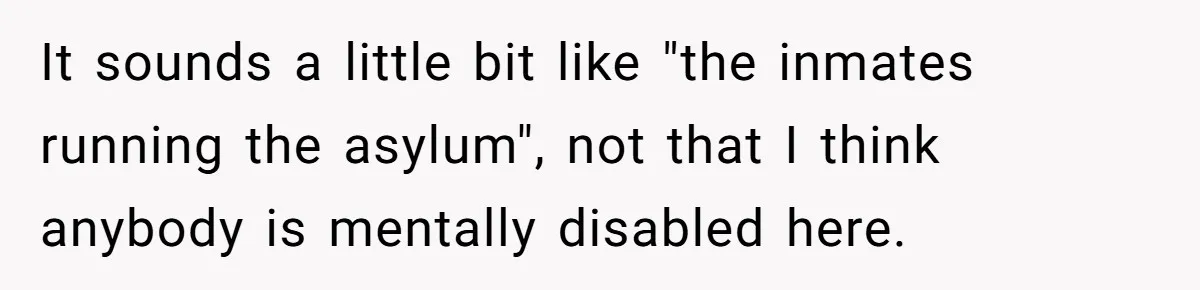 It sounds a little bit like "the inmates running the asylum", not that I think anybody is mentally disabled here.