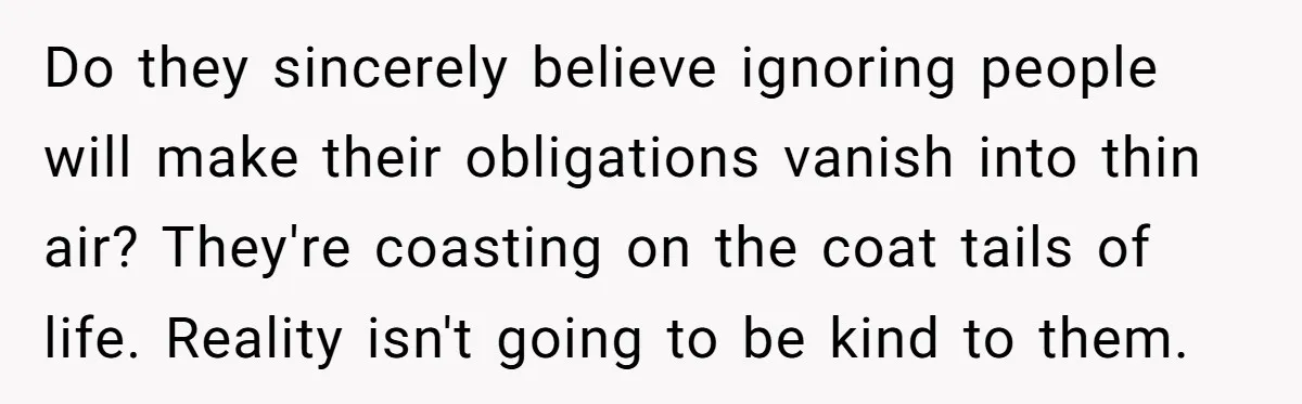 Do they sincerely believe ignoring people will make their obligations vanish into thin air? They're coasting on the coat tails of life. Reality isn't going to be kind to them.