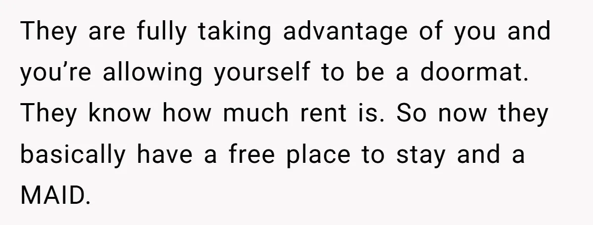 They are fully taking advantage of you and you’re allowing yourself to be a doormat. They know how much rent is. So now they basically have a free place to...