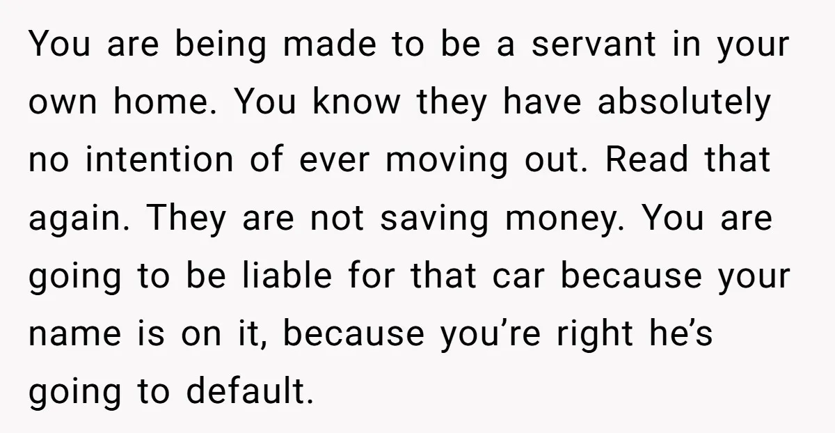 You are being made to be a servant in your own home. You know they have absolutely no intention of ever moving out. Read that again. They are not saving...