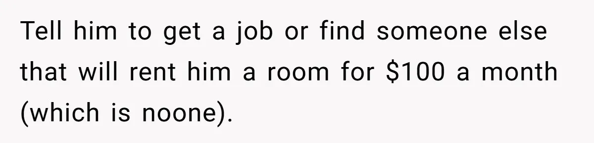 Tell him to get a job or find someone else that will rent him a room for $100 a month (which is noone).