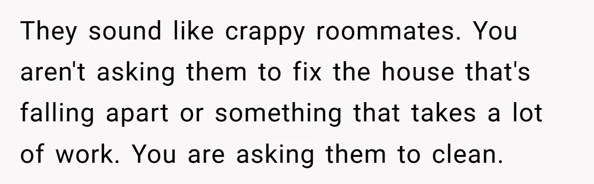 They sound like crappy roommates. You aren't asking them to fix the house that's falling apart or something that takes a lot of work. You are asking them to clean.