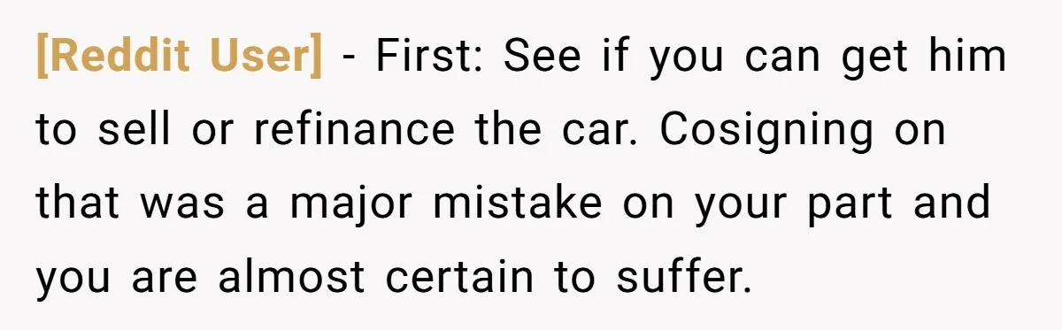 [Reddit User] − First: See if you can get him to sell or refinance the car. Cosigning on that was a major mistake on your part and you are almost...
