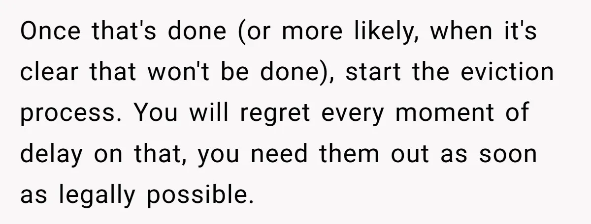 Once that's done (or more likely, when it's clear that won't be done), start the eviction process. You will regret every moment of delay on that, you need them out...