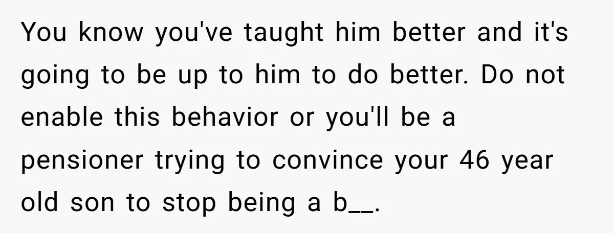 You know you've taught him better and it's going to be up to him to do better. Do not enable this behavior or you'll be a pensioner trying to convince...