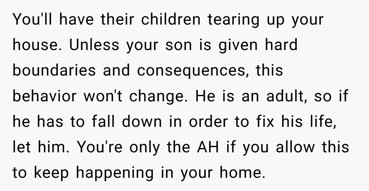 You'll have their children tearing up your house. Unless your son is given hard boundaries and consequences, this behavior won't change. He is an adult, so if he has to...