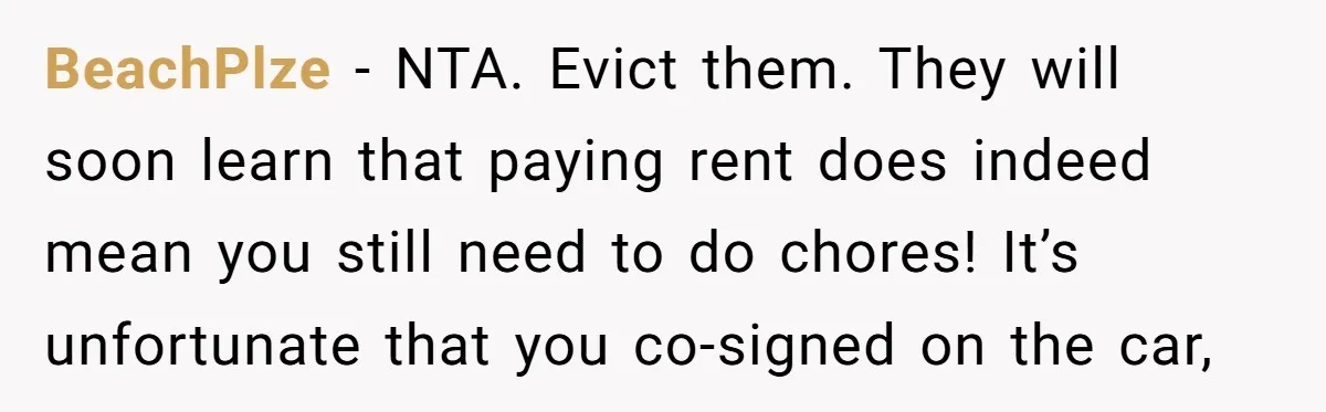BeachPlze − NTA. Evict them. They will soon learn that paying rent does indeed mean you still need to do chores! It’s unfortunate that you co-signed on the car,