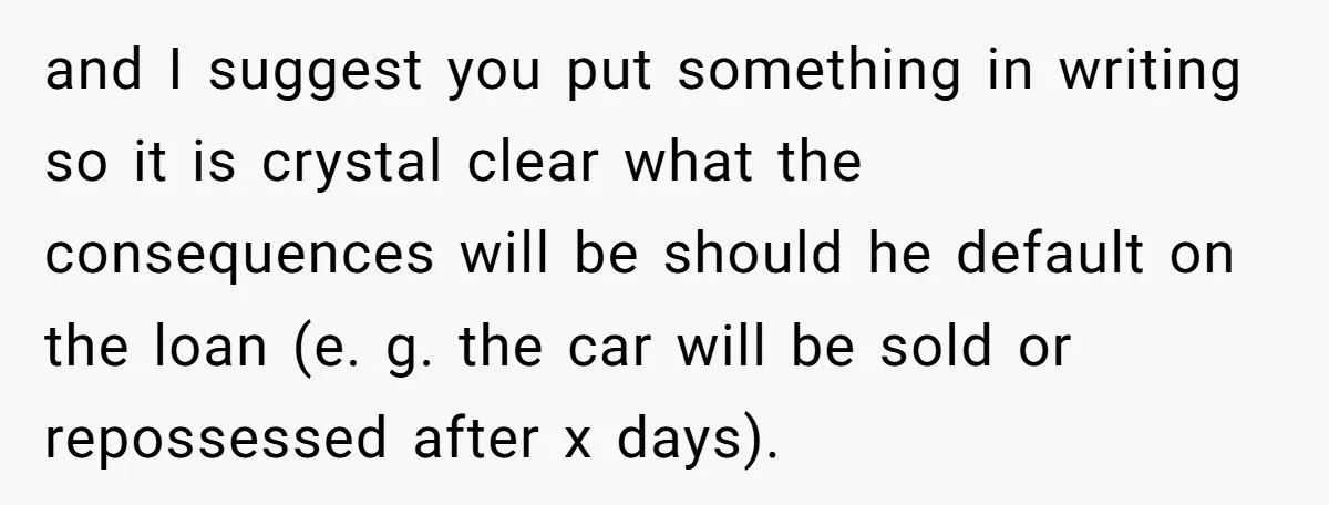 and I suggest you put something in writing so it is crystal clear what the consequences will be should he default on the loan (e. g. the car will be...