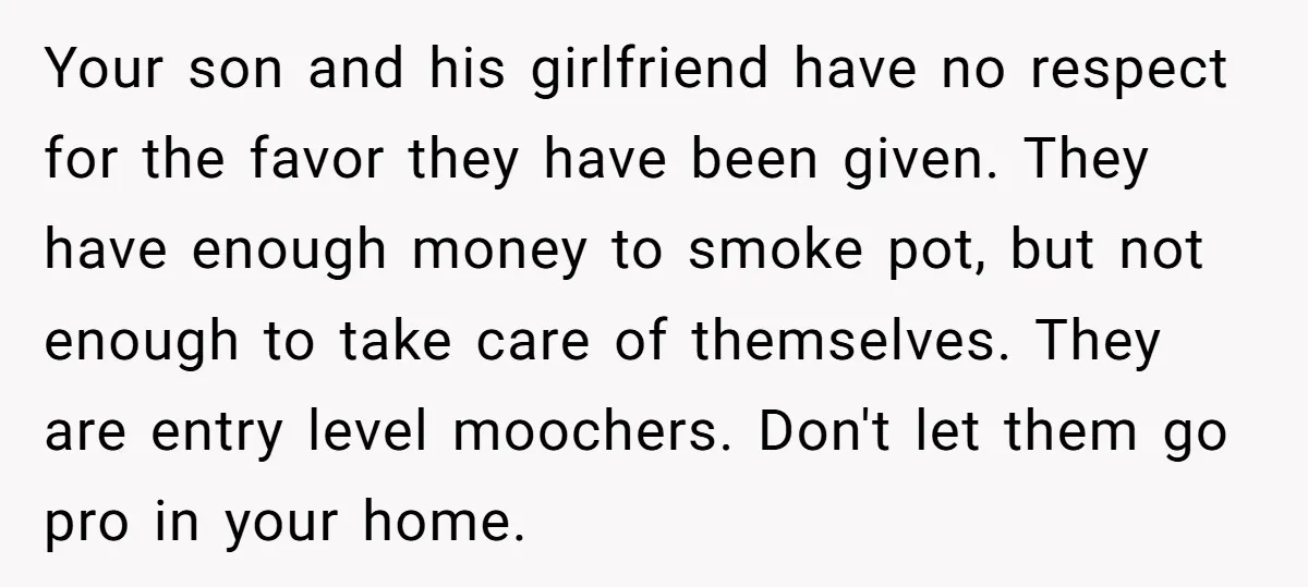 Your son and his girlfriend have no respect for the favor they have been given. They have enough money to smoke pot, but not enough to take care of themselves....