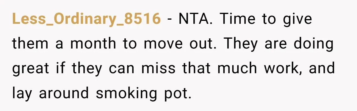 Less_Ordinary_8516 − NTA. Time to give them a month to move out. They are doing great if they can miss that much work, and lay around smoking pot.