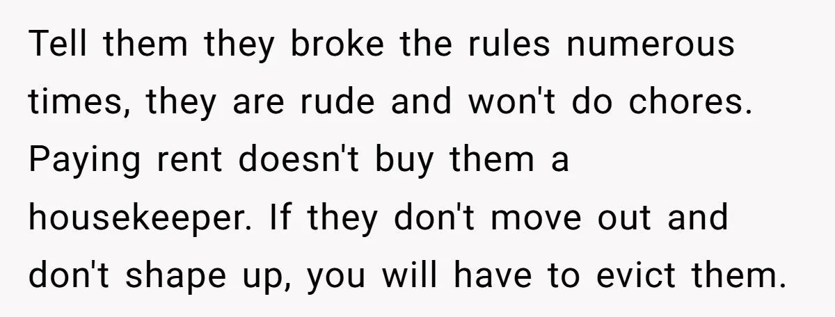 Tell them they broke the rules numerous times, they are rude and won't do chores. Paying rent doesn't buy them a housekeeper. If they don't move out and don't shape...